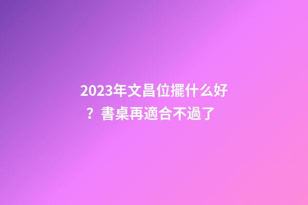 2023年文昌位擺什么好？書桌再適合不過了